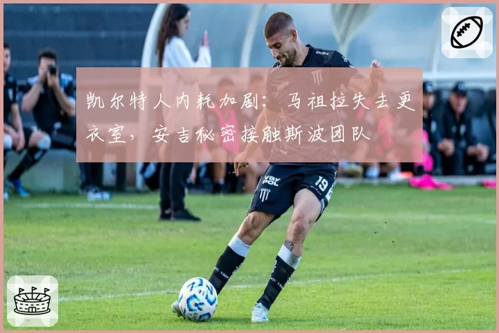 凯尔特人内耗加剧:马祖拉失去更衣室,安吉秘密接触斯波团队